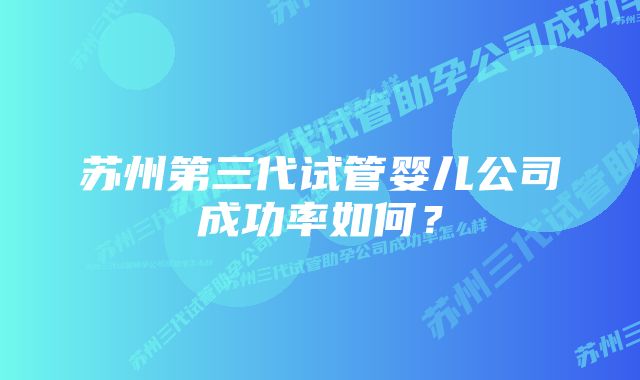 苏州第三代试管婴儿公司成功率如何？