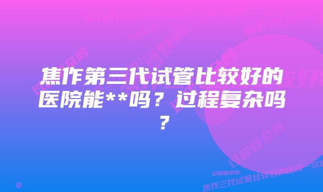 焦作第三代试管比较好的医院能**吗？过程复杂吗？