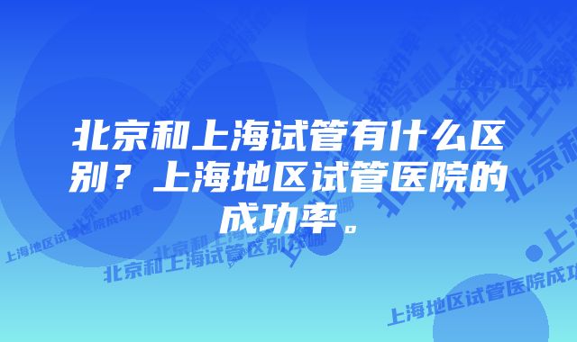 北京和上海试管有什么区别？上海地区试管医院的成功率。