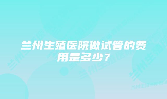 兰州生殖医院做试管的费用是多少？