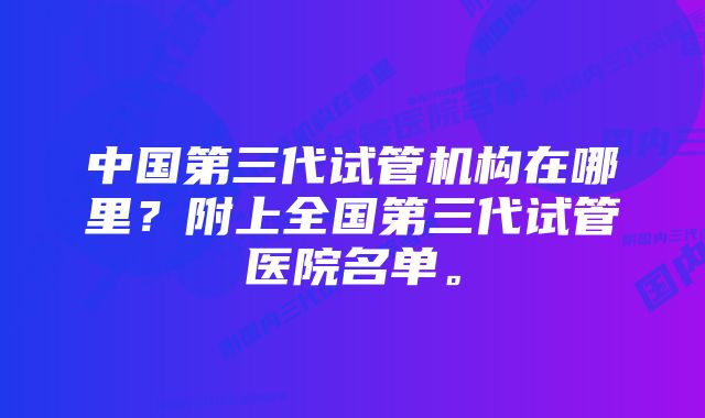 中国第三代试管机构在哪里？附上全国第三代试管医院名单。