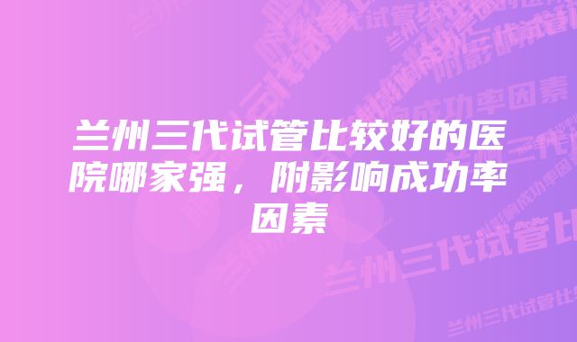 兰州三代试管比较好的医院哪家强，附影响成功率因素