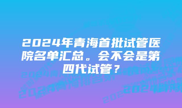 2024年青海首批试管医院名单汇总。会不会是第四代试管？