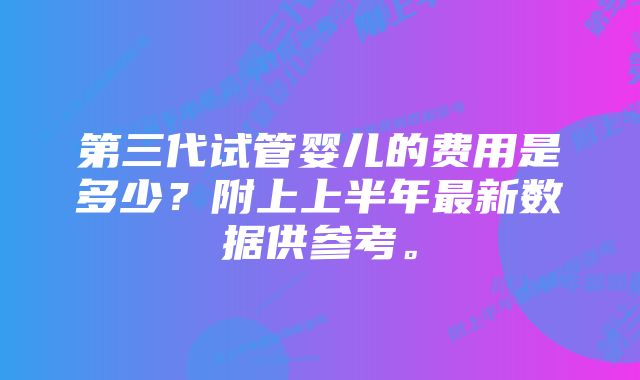 第三代试管婴儿的费用是多少？附上上半年最新数据供参考。