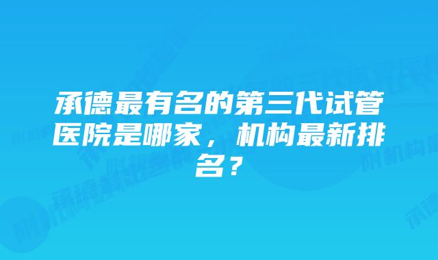 承德最有名的第三代试管医院是哪家，机构最新排名？