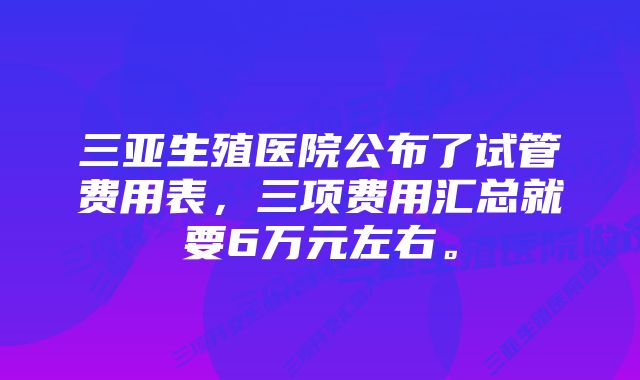 三亚生殖医院公布了试管费用表，三项费用汇总就要6万元左右。