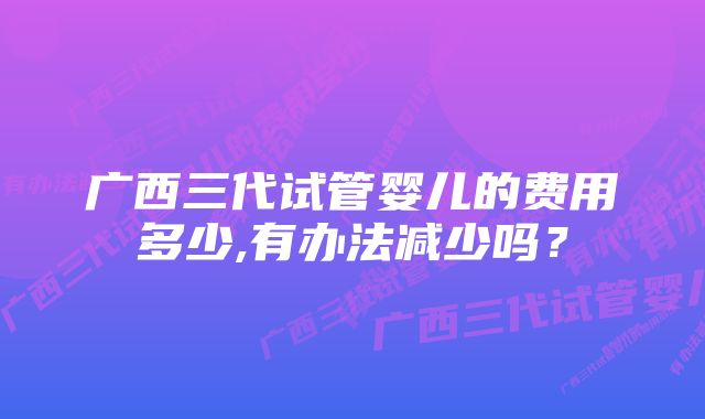 广西三代试管婴儿的费用多少,有办法减少吗？