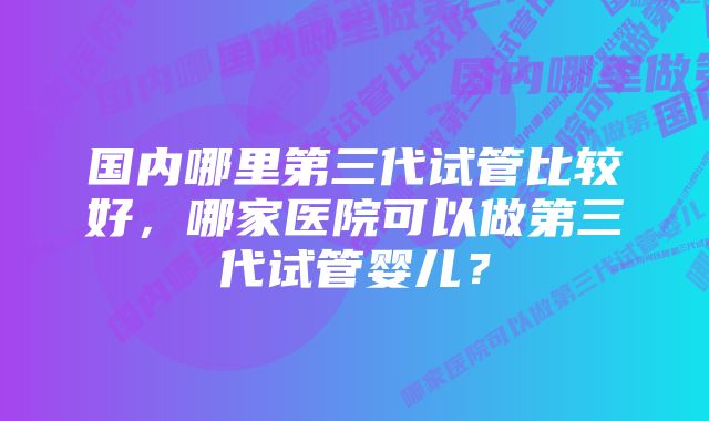 国内哪里第三代试管比较好，哪家医院可以做第三代试管婴儿？