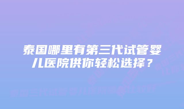 泰国哪里有第三代试管婴儿医院供你轻松选择？