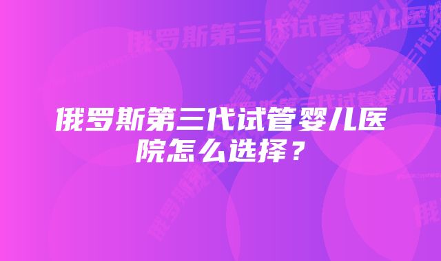 俄罗斯第三代试管婴儿医院怎么选择？