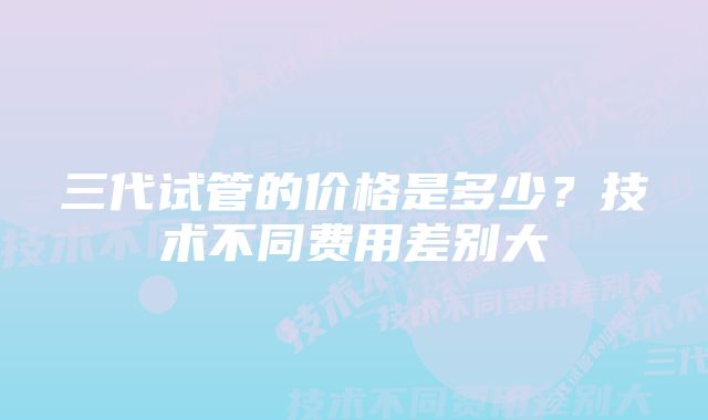 三代试管的价格是多少？技术不同费用差别大