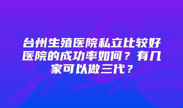 台州生殖医院私立比较好医院的成功率如何？有几家可以做三代？