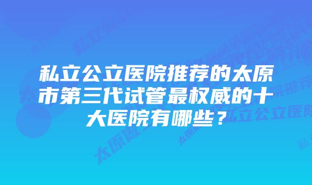 私立公立医院推荐的太原市第三代试管最权威的十大医院有哪些？