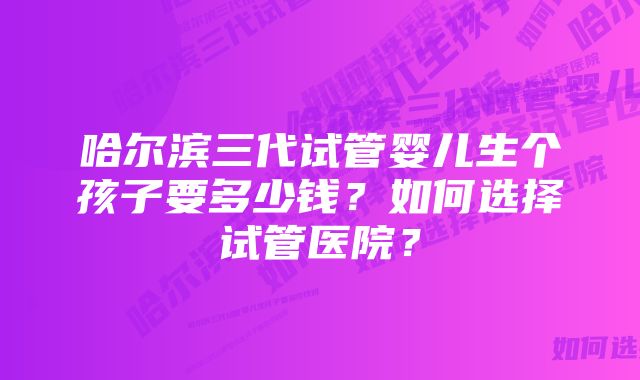 哈尔滨三代试管婴儿生个孩子要多少钱？如何选择试管医院？