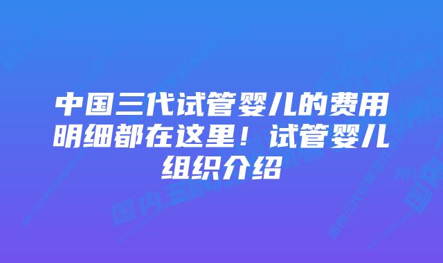 中国三代试管婴儿的费用明细都在这里！试管婴儿组织介绍