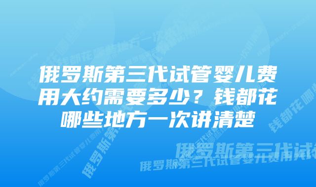 俄罗斯第三代试管婴儿费用大约需要多少？钱都花哪些地方一次讲清楚