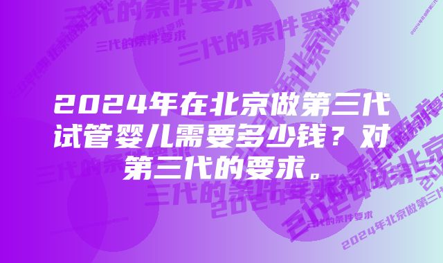 2024年在北京做第三代试管婴儿需要多少钱？对第三代的要求。