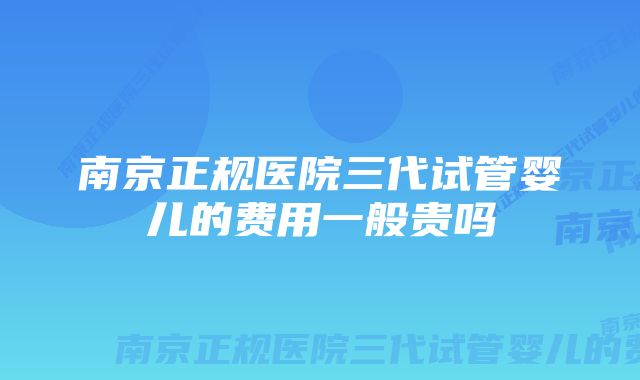 南京正规医院三代试管婴儿的费用一般贵吗