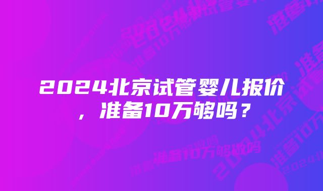 2024北京试管婴儿报价，准备10万够吗？