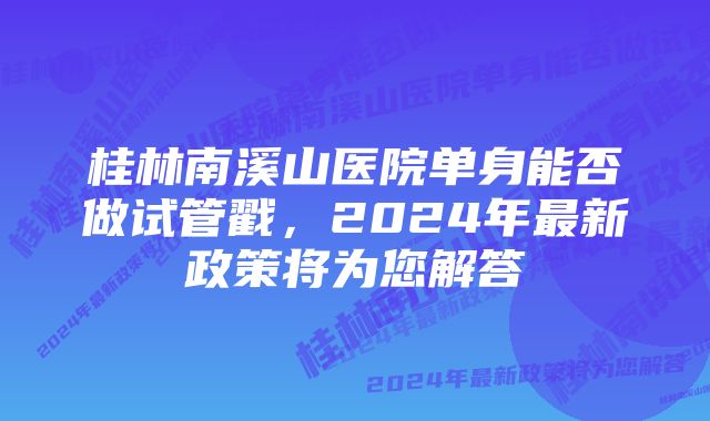 桂林南溪山医院单身能否做试管戳，2024年最新政策将为您解答