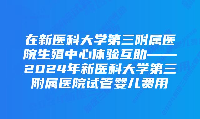 在新医科大学第三附属医院生殖中心体验互助——2024年新医科大学第三附属医院试管婴儿费用