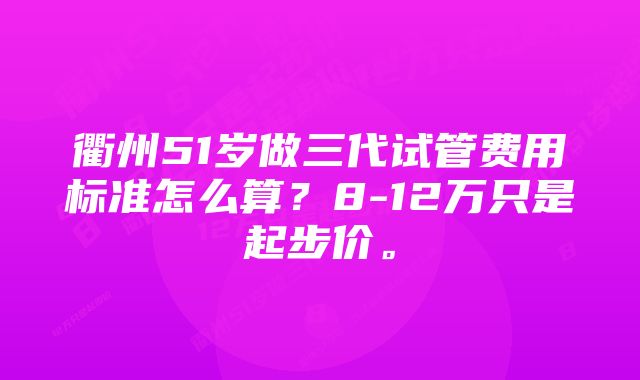 衢州51岁做三代试管费用标准怎么算？8-12万只是起步价。