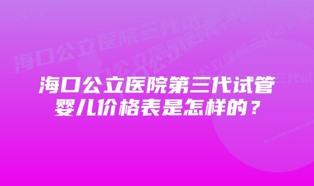 海口公立医院第三代试管婴儿价格表是怎样的？