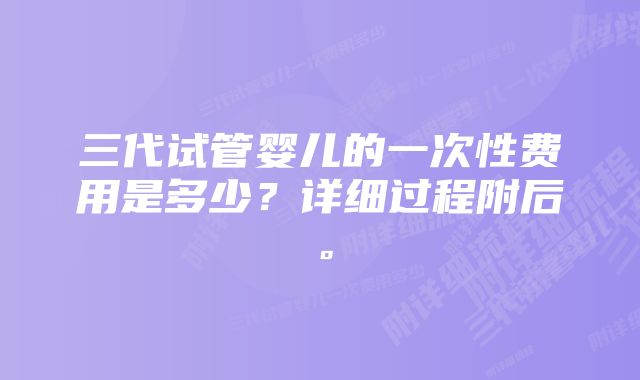 三代试管婴儿的一次性费用是多少？详细过程附后。