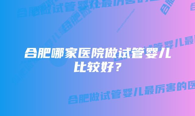 合肥哪家医院做试管婴儿比较好？