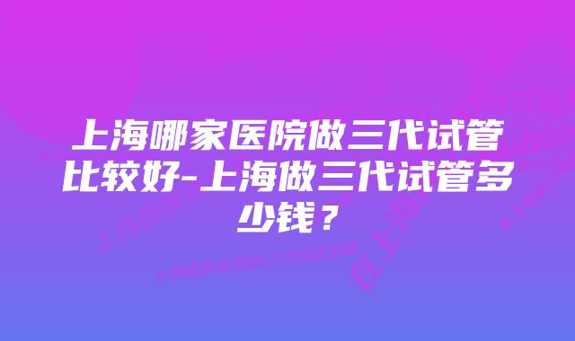 上海哪家医院做三代试管比较好-上海做三代试管多少钱？