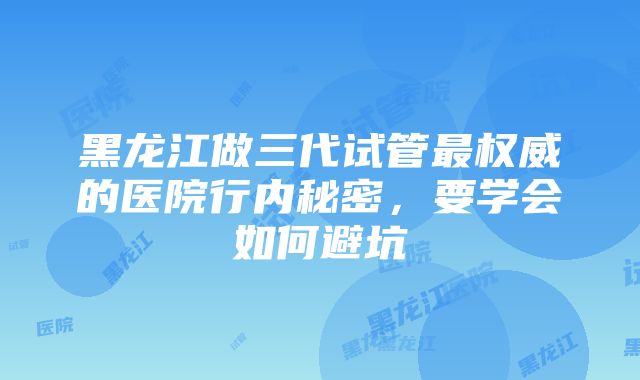 黑龙江做三代试管最权威的医院行内秘密，要学会如何避坑