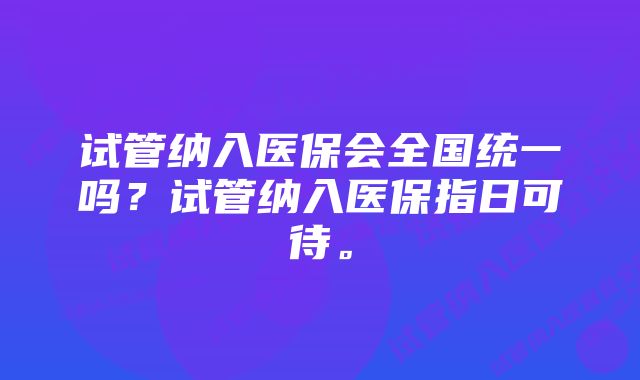 试管纳入医保会全国统一吗？试管纳入医保指日可待。