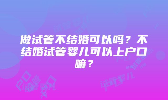 做试管不结婚可以吗？不结婚试管婴儿可以上户口嘛？