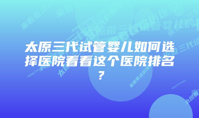 太原三代试管婴儿如何选择医院看看这个医院排名？