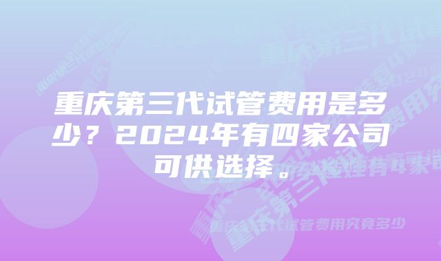 重庆第三代试管费用是多少？2024年有四家公司可供选择。