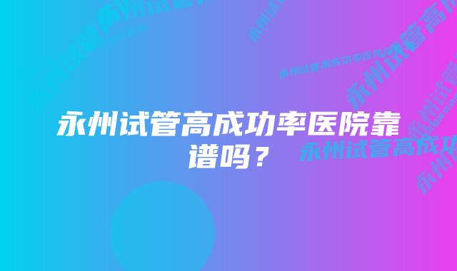 永州试管高成功率医院靠谱吗？