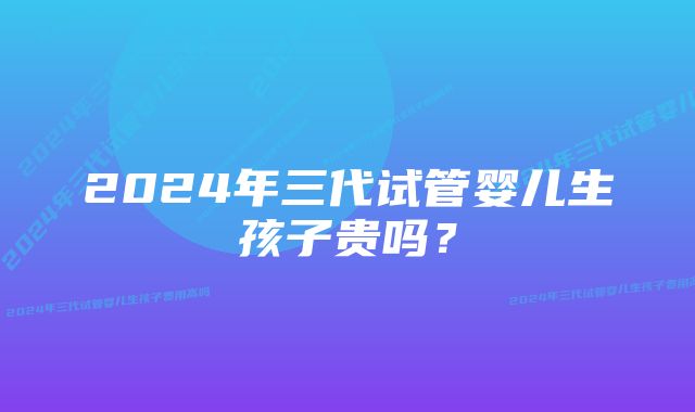 2024年三代试管婴儿生孩子贵吗？