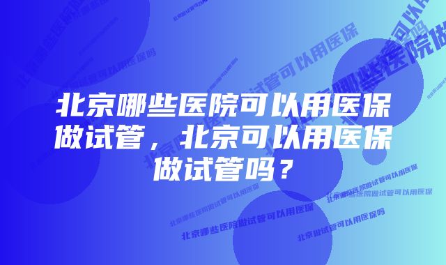 北京哪些医院可以用医保做试管，北京可以用医保做试管吗？