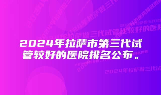 2024年拉萨市第三代试管较好的医院排名公布。