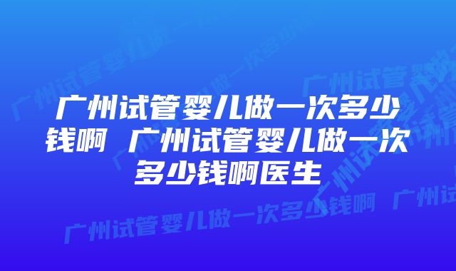 广州试管婴儿做一次多少钱啊 广州试管婴儿做一次多少钱啊医生