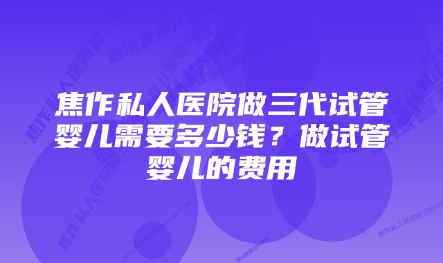 焦作私人医院做三代试管婴儿需要多少钱？做试管婴儿的费用