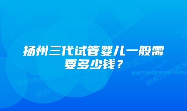 扬州三代试管婴儿一般需要多少钱？