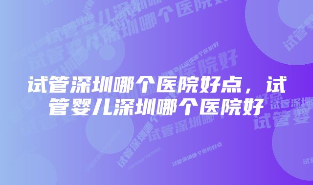 试管深圳哪个医院好点，试管婴儿深圳哪个医院好