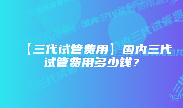 【三代试管费用】国内三代试管费用多少钱？