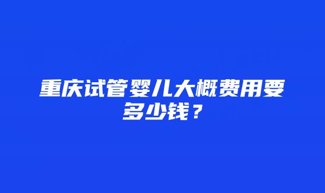 重庆试管婴儿大概费用要多少钱？