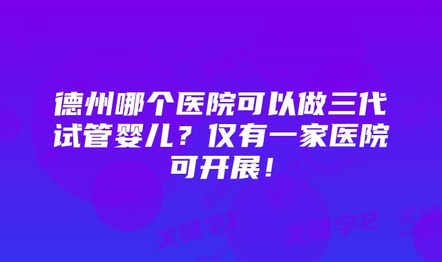 德州哪个医院可以做三代试管婴儿？仅有一家医院可开展！