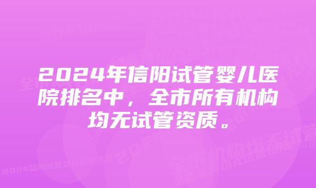 2024年信阳试管婴儿医院排名中，全市所有机构均无试管资质。