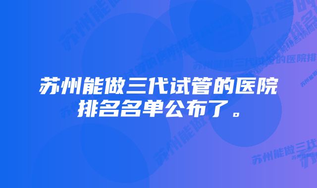 苏州能做三代试管的医院排名名单公布了。