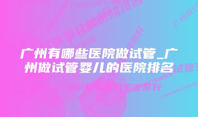 广州有哪些医院做试管_广州做试管婴儿的医院排名