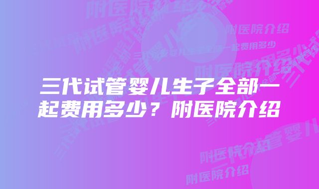 三代试管婴儿生子全部一起费用多少？附医院介绍